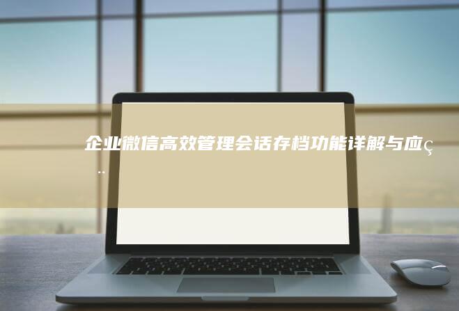 企业微信高效管理：会话存档功能详解与应用