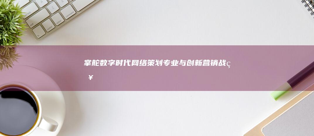 掌舵数字时代：网络策划专业与创新营销战略